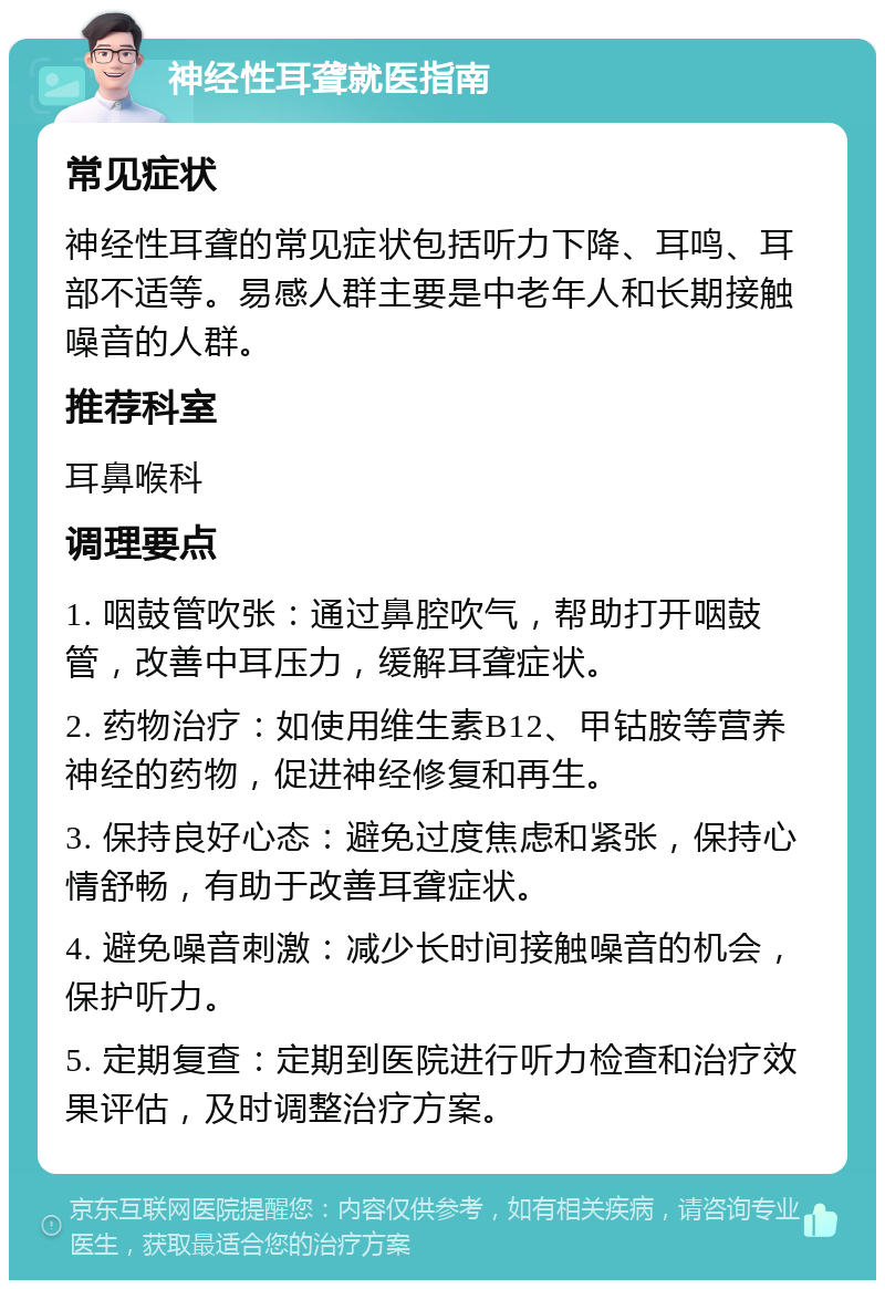 神经性耳聋就医指南 常见症状 神经性耳聋的常见症状包括听力下降、耳鸣、耳部不适等。易感人群主要是中老年人和长期接触噪音的人群。 推荐科室 耳鼻喉科 调理要点 1. 咽鼓管吹张：通过鼻腔吹气，帮助打开咽鼓管，改善中耳压力，缓解耳聋症状。 2. 药物治疗：如使用维生素B12、甲钴胺等营养神经的药物，促进神经修复和再生。 3. 保持良好心态：避免过度焦虑和紧张，保持心情舒畅，有助于改善耳聋症状。 4. 避免噪音刺激：减少长时间接触噪音的机会，保护听力。 5. 定期复查：定期到医院进行听力检查和治疗效果评估，及时调整治疗方案。