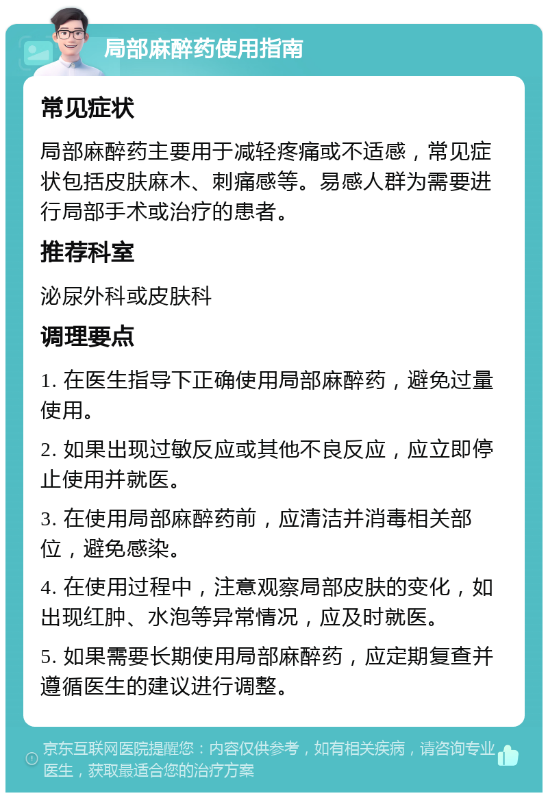 局部麻醉药使用指南 常见症状 局部麻醉药主要用于减轻疼痛或不适感，常见症状包括皮肤麻木、刺痛感等。易感人群为需要进行局部手术或治疗的患者。 推荐科室 泌尿外科或皮肤科 调理要点 1. 在医生指导下正确使用局部麻醉药，避免过量使用。 2. 如果出现过敏反应或其他不良反应，应立即停止使用并就医。 3. 在使用局部麻醉药前，应清洁并消毒相关部位，避免感染。 4. 在使用过程中，注意观察局部皮肤的变化，如出现红肿、水泡等异常情况，应及时就医。 5. 如果需要长期使用局部麻醉药，应定期复查并遵循医生的建议进行调整。