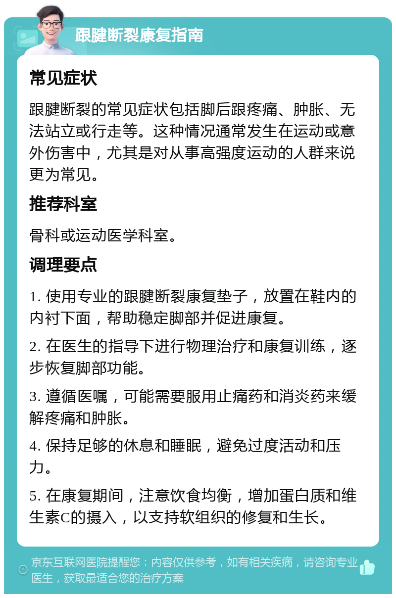 跟腱断裂康复指南 常见症状 跟腱断裂的常见症状包括脚后跟疼痛、肿胀、无法站立或行走等。这种情况通常发生在运动或意外伤害中，尤其是对从事高强度运动的人群来说更为常见。 推荐科室 骨科或运动医学科室。 调理要点 1. 使用专业的跟腱断裂康复垫子，放置在鞋内的内衬下面，帮助稳定脚部并促进康复。 2. 在医生的指导下进行物理治疗和康复训练，逐步恢复脚部功能。 3. 遵循医嘱，可能需要服用止痛药和消炎药来缓解疼痛和肿胀。 4. 保持足够的休息和睡眠，避免过度活动和压力。 5. 在康复期间，注意饮食均衡，增加蛋白质和维生素C的摄入，以支持软组织的修复和生长。