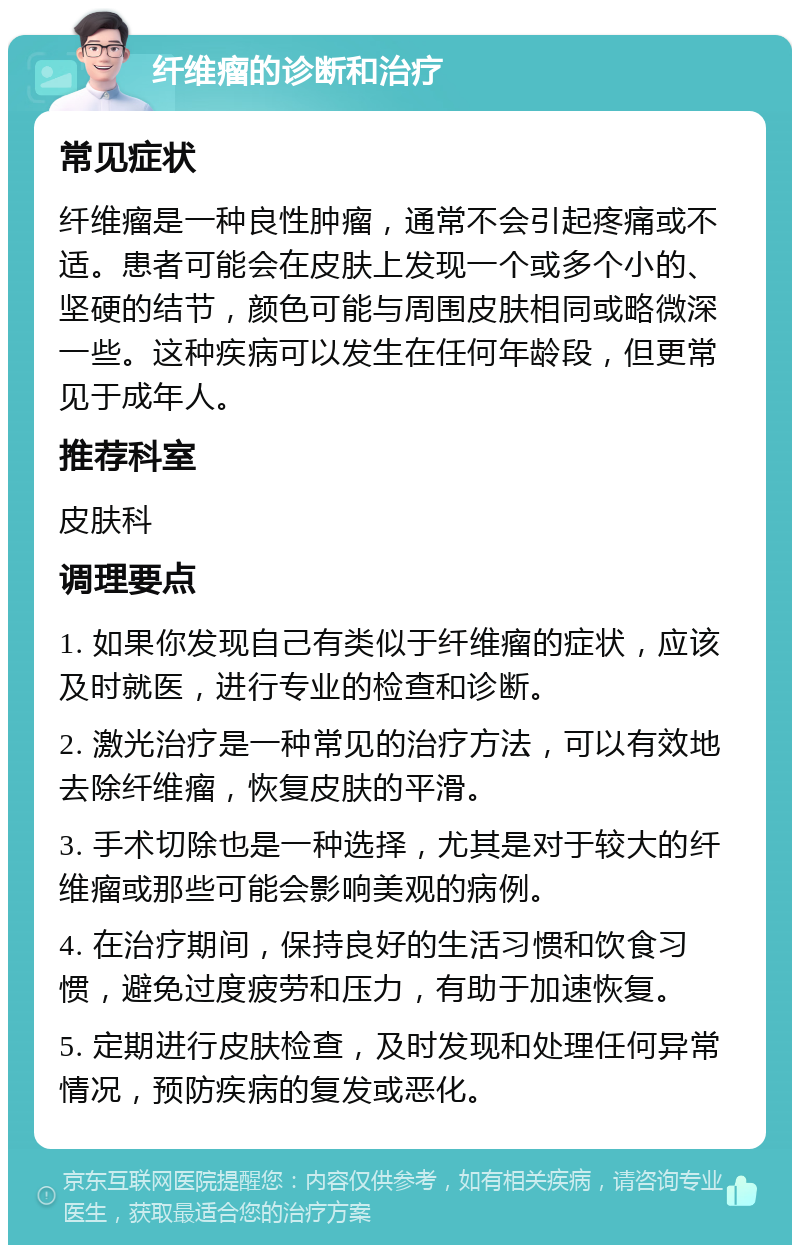 纤维瘤的诊断和治疗 常见症状 纤维瘤是一种良性肿瘤，通常不会引起疼痛或不适。患者可能会在皮肤上发现一个或多个小的、坚硬的结节，颜色可能与周围皮肤相同或略微深一些。这种疾病可以发生在任何年龄段，但更常见于成年人。 推荐科室 皮肤科 调理要点 1. 如果你发现自己有类似于纤维瘤的症状，应该及时就医，进行专业的检查和诊断。 2. 激光治疗是一种常见的治疗方法，可以有效地去除纤维瘤，恢复皮肤的平滑。 3. 手术切除也是一种选择，尤其是对于较大的纤维瘤或那些可能会影响美观的病例。 4. 在治疗期间，保持良好的生活习惯和饮食习惯，避免过度疲劳和压力，有助于加速恢复。 5. 定期进行皮肤检查，及时发现和处理任何异常情况，预防疾病的复发或恶化。