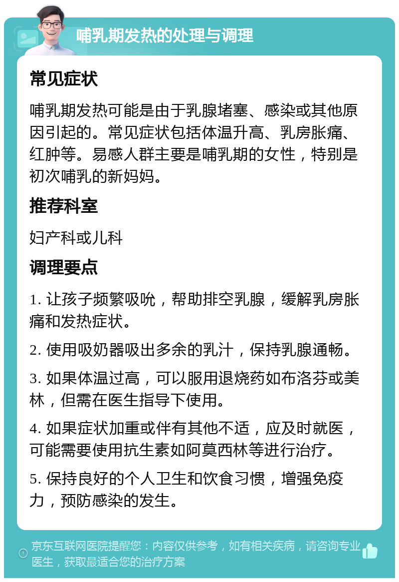 哺乳期发热的处理与调理 常见症状 哺乳期发热可能是由于乳腺堵塞、感染或其他原因引起的。常见症状包括体温升高、乳房胀痛、红肿等。易感人群主要是哺乳期的女性，特别是初次哺乳的新妈妈。 推荐科室 妇产科或儿科 调理要点 1. 让孩子频繁吸吮，帮助排空乳腺，缓解乳房胀痛和发热症状。 2. 使用吸奶器吸出多余的乳汁，保持乳腺通畅。 3. 如果体温过高，可以服用退烧药如布洛芬或美林，但需在医生指导下使用。 4. 如果症状加重或伴有其他不适，应及时就医，可能需要使用抗生素如阿莫西林等进行治疗。 5. 保持良好的个人卫生和饮食习惯，增强免疫力，预防感染的发生。