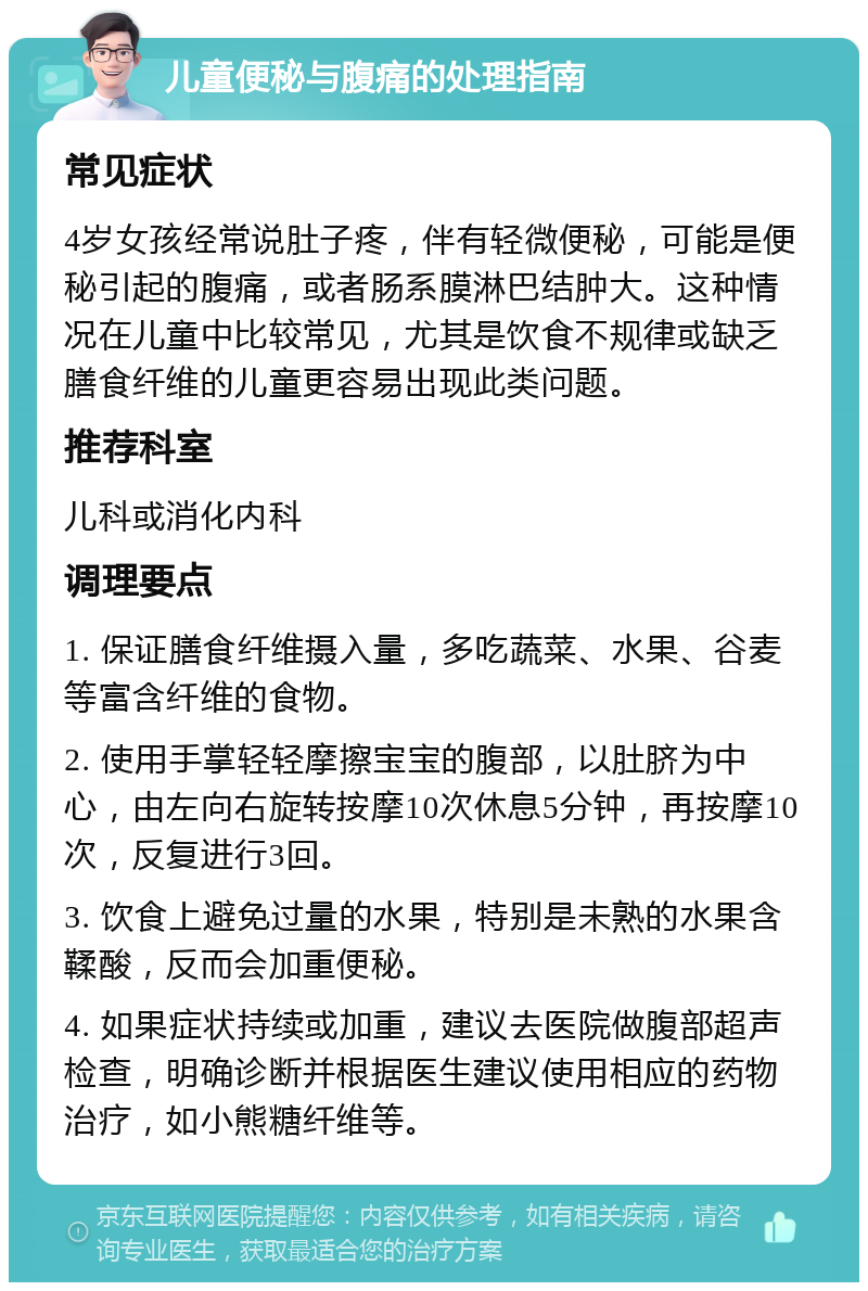 儿童便秘与腹痛的处理指南 常见症状 4岁女孩经常说肚子疼，伴有轻微便秘，可能是便秘引起的腹痛，或者肠系膜淋巴结肿大。这种情况在儿童中比较常见，尤其是饮食不规律或缺乏膳食纤维的儿童更容易出现此类问题。 推荐科室 儿科或消化内科 调理要点 1. 保证膳食纤维摄入量，多吃蔬菜、水果、谷麦等富含纤维的食物。 2. 使用手掌轻轻摩擦宝宝的腹部，以肚脐为中心，由左向右旋转按摩10次休息5分钟，再按摩10次，反复进行3回。 3. 饮食上避免过量的水果，特别是未熟的水果含鞣酸，反而会加重便秘。 4. 如果症状持续或加重，建议去医院做腹部超声检查，明确诊断并根据医生建议使用相应的药物治疗，如小熊糖纤维等。