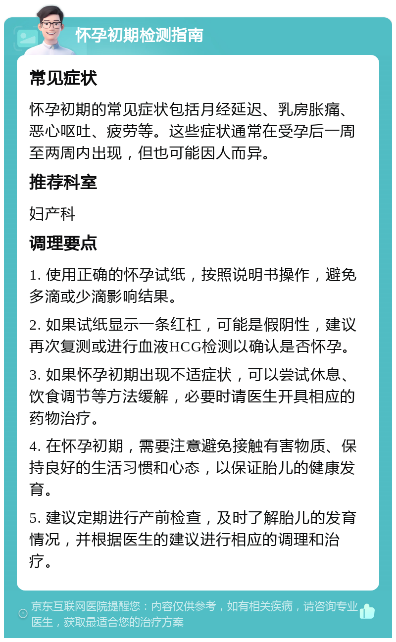 怀孕初期检测指南 常见症状 怀孕初期的常见症状包括月经延迟、乳房胀痛、恶心呕吐、疲劳等。这些症状通常在受孕后一周至两周内出现，但也可能因人而异。 推荐科室 妇产科 调理要点 1. 使用正确的怀孕试纸，按照说明书操作，避免多滴或少滴影响结果。 2. 如果试纸显示一条红杠，可能是假阴性，建议再次复测或进行血液HCG检测以确认是否怀孕。 3. 如果怀孕初期出现不适症状，可以尝试休息、饮食调节等方法缓解，必要时请医生开具相应的药物治疗。 4. 在怀孕初期，需要注意避免接触有害物质、保持良好的生活习惯和心态，以保证胎儿的健康发育。 5. 建议定期进行产前检查，及时了解胎儿的发育情况，并根据医生的建议进行相应的调理和治疗。