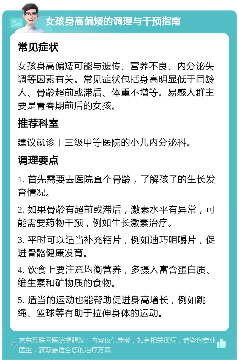 女孩身高偏矮的调理与干预指南 常见症状 女孩身高偏矮可能与遗传、营养不良、内分泌失调等因素有关。常见症状包括身高明显低于同龄人、骨龄超前或滞后、体重不增等。易感人群主要是青春期前后的女孩。 推荐科室 建议就诊于三级甲等医院的小儿内分泌科。 调理要点 1. 首先需要去医院查个骨龄，了解孩子的生长发育情况。 2. 如果骨龄有超前或滞后，激素水平有异常，可能需要药物干预，例如生长激素治疗。 3. 平时可以适当补充钙片，例如迪巧咀嚼片，促进骨骼健康发育。 4. 饮食上要注意均衡营养，多摄入富含蛋白质、维生素和矿物质的食物。 5. 适当的运动也能帮助促进身高增长，例如跳绳、篮球等有助于拉伸身体的运动。