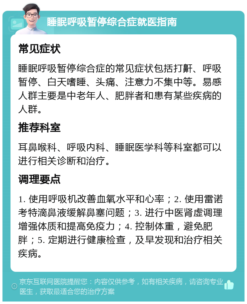 睡眠呼吸暂停综合症就医指南 常见症状 睡眠呼吸暂停综合症的常见症状包括打鼾、呼吸暂停、白天嗜睡、头痛、注意力不集中等。易感人群主要是中老年人、肥胖者和患有某些疾病的人群。 推荐科室 耳鼻喉科、呼吸内科、睡眠医学科等科室都可以进行相关诊断和治疗。 调理要点 1. 使用呼吸机改善血氧水平和心率；2. 使用雷诺考特滴鼻液缓解鼻塞问题；3. 进行中医肾虚调理增强体质和提高免疫力；4. 控制体重，避免肥胖；5. 定期进行健康检查，及早发现和治疗相关疾病。