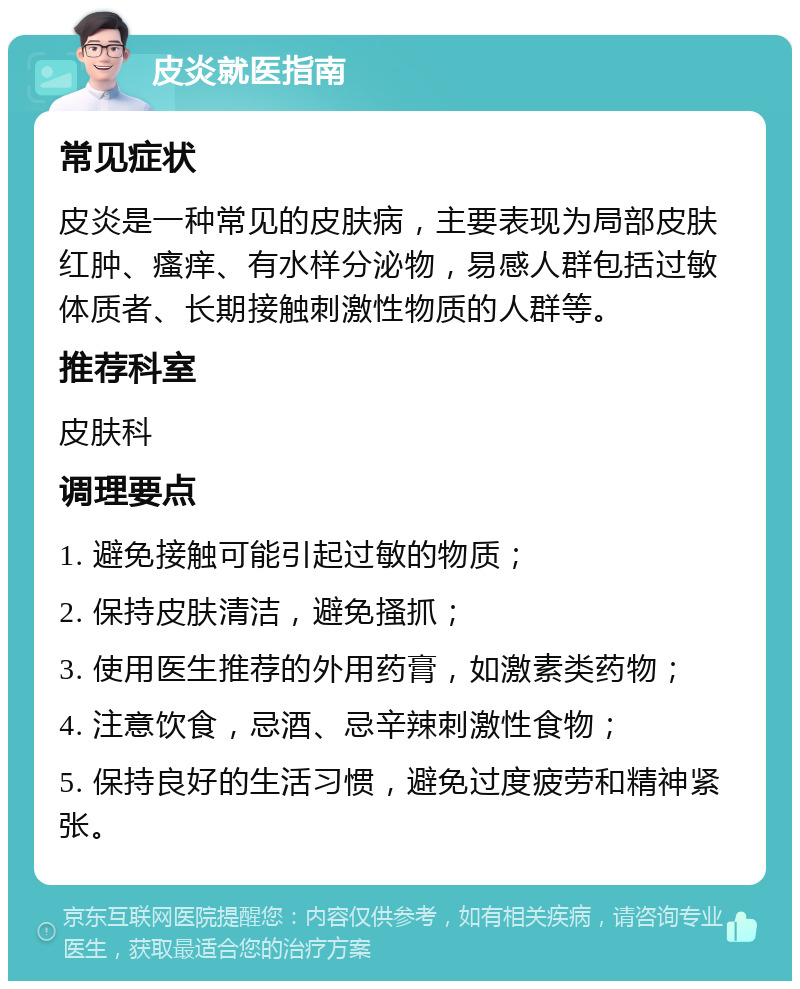 皮炎就医指南 常见症状 皮炎是一种常见的皮肤病，主要表现为局部皮肤红肿、瘙痒、有水样分泌物，易感人群包括过敏体质者、长期接触刺激性物质的人群等。 推荐科室 皮肤科 调理要点 1. 避免接触可能引起过敏的物质； 2. 保持皮肤清洁，避免搔抓； 3. 使用医生推荐的外用药膏，如激素类药物； 4. 注意饮食，忌酒、忌辛辣刺激性食物； 5. 保持良好的生活习惯，避免过度疲劳和精神紧张。