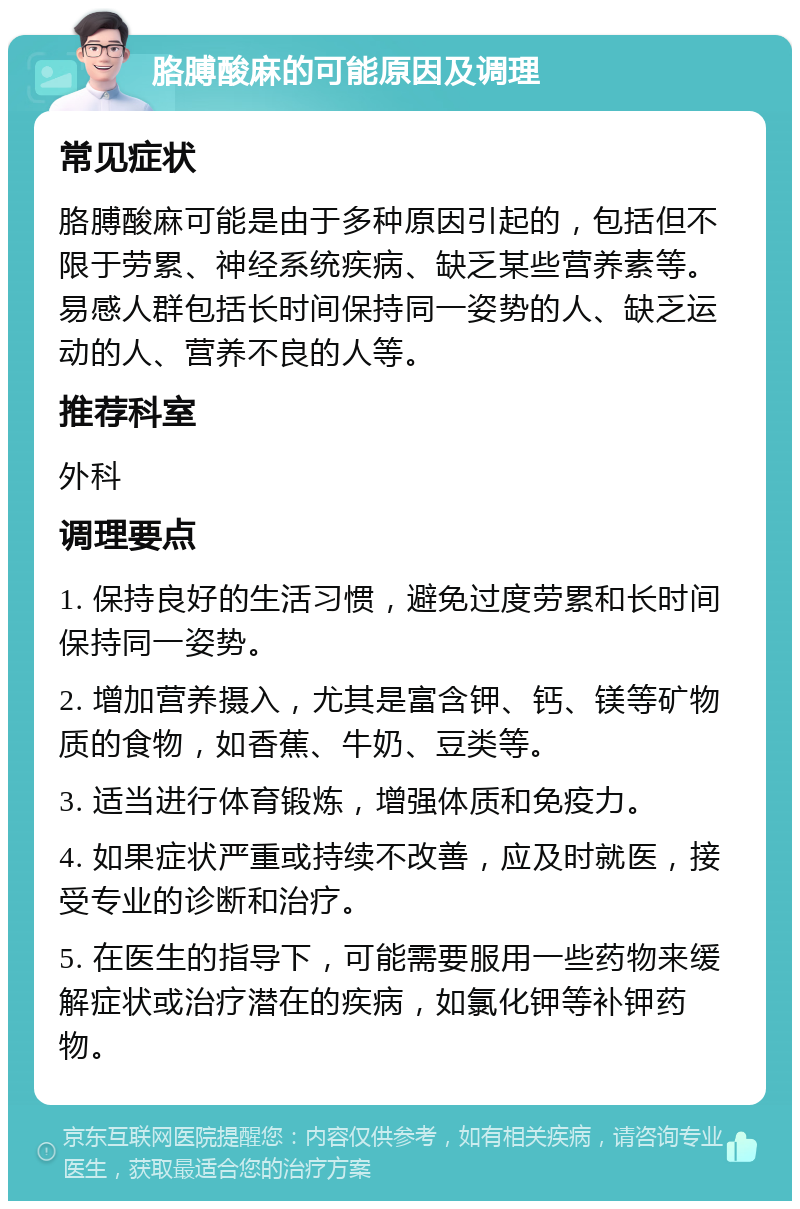 胳膊酸麻的可能原因及调理 常见症状 胳膊酸麻可能是由于多种原因引起的，包括但不限于劳累、神经系统疾病、缺乏某些营养素等。易感人群包括长时间保持同一姿势的人、缺乏运动的人、营养不良的人等。 推荐科室 外科 调理要点 1. 保持良好的生活习惯，避免过度劳累和长时间保持同一姿势。 2. 增加营养摄入，尤其是富含钾、钙、镁等矿物质的食物，如香蕉、牛奶、豆类等。 3. 适当进行体育锻炼，增强体质和免疫力。 4. 如果症状严重或持续不改善，应及时就医，接受专业的诊断和治疗。 5. 在医生的指导下，可能需要服用一些药物来缓解症状或治疗潜在的疾病，如氯化钾等补钾药物。