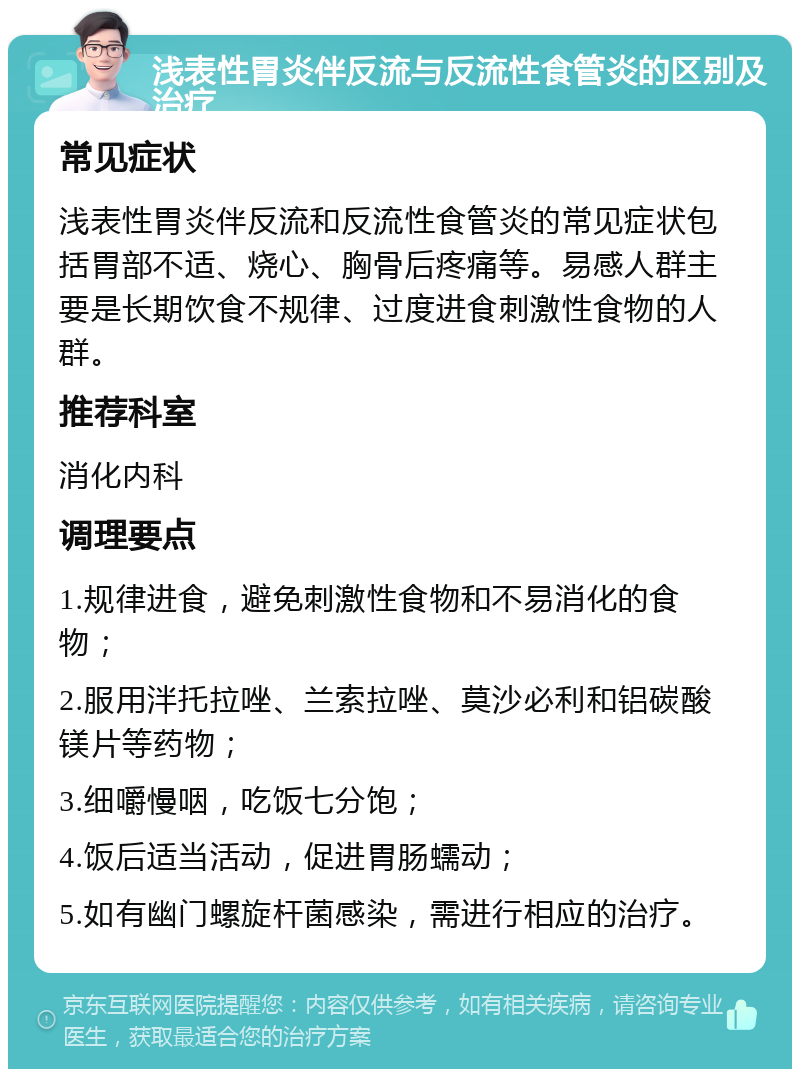 浅表性胃炎伴反流与反流性食管炎的区别及治疗 常见症状 浅表性胃炎伴反流和反流性食管炎的常见症状包括胃部不适、烧心、胸骨后疼痛等。易感人群主要是长期饮食不规律、过度进食刺激性食物的人群。 推荐科室 消化内科 调理要点 1.规律进食，避免刺激性食物和不易消化的食物； 2.服用泮托拉唑、兰索拉唑、莫沙必利和铝碳酸镁片等药物； 3.细嚼慢咽，吃饭七分饱； 4.饭后适当活动，促进胃肠蠕动； 5.如有幽门螺旋杆菌感染，需进行相应的治疗。