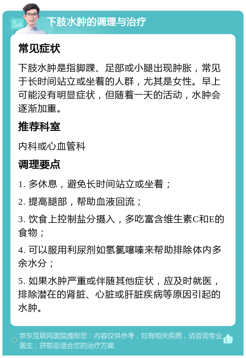 下肢水肿的调理与治疗 常见症状 下肢水肿是指脚踝、足部或小腿出现肿胀，常见于长时间站立或坐着的人群，尤其是女性。早上可能没有明显症状，但随着一天的活动，水肿会逐渐加重。 推荐科室 内科或心血管科 调理要点 1. 多休息，避免长时间站立或坐着； 2. 提高腿部，帮助血液回流； 3. 饮食上控制盐分摄入，多吃富含维生素C和E的食物； 4. 可以服用利尿剂如氢氯噻嗪来帮助排除体内多余水分； 5. 如果水肿严重或伴随其他症状，应及时就医，排除潜在的肾脏、心脏或肝脏疾病等原因引起的水肿。