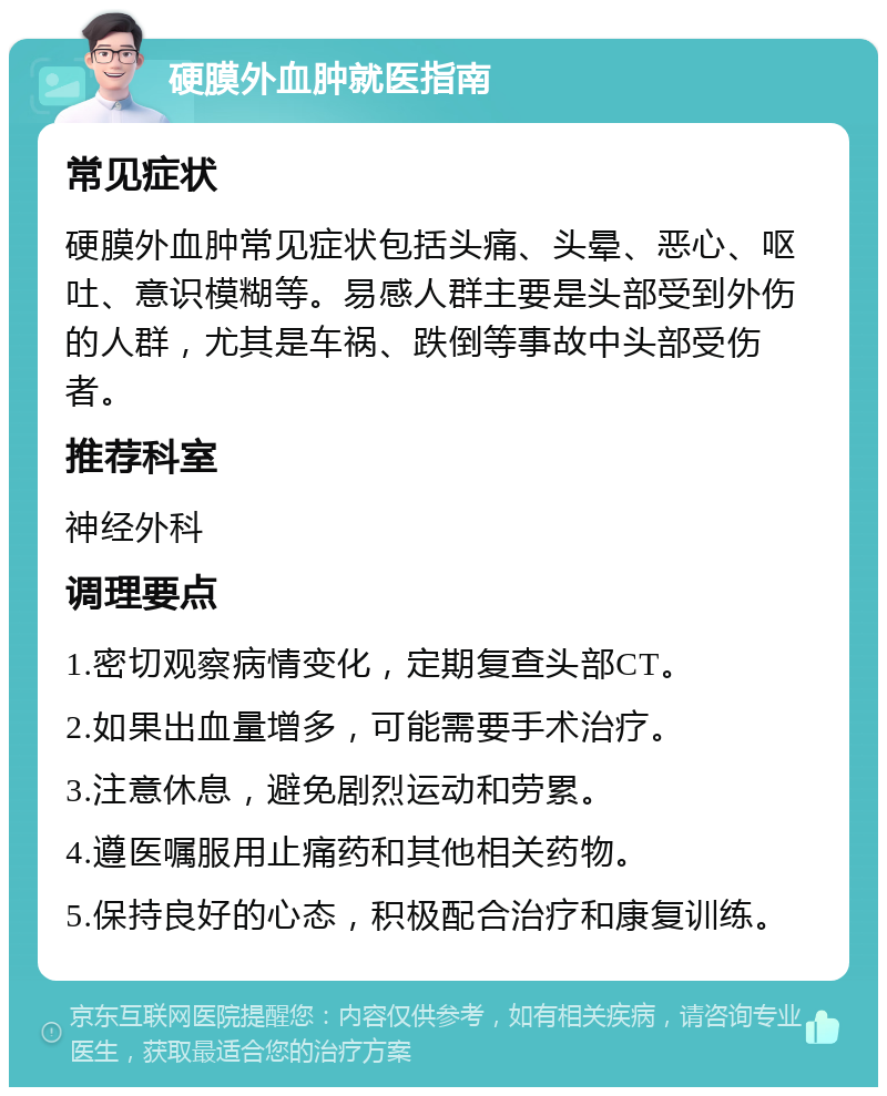 硬膜外血肿就医指南 常见症状 硬膜外血肿常见症状包括头痛、头晕、恶心、呕吐、意识模糊等。易感人群主要是头部受到外伤的人群，尤其是车祸、跌倒等事故中头部受伤者。 推荐科室 神经外科 调理要点 1.密切观察病情变化，定期复查头部CT。 2.如果出血量增多，可能需要手术治疗。 3.注意休息，避免剧烈运动和劳累。 4.遵医嘱服用止痛药和其他相关药物。 5.保持良好的心态，积极配合治疗和康复训练。