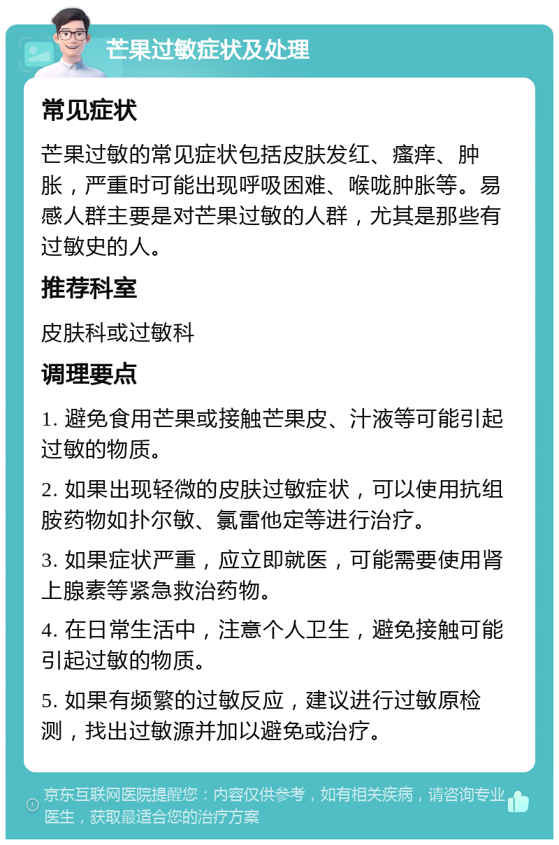 芒果过敏症状及处理 常见症状 芒果过敏的常见症状包括皮肤发红、瘙痒、肿胀，严重时可能出现呼吸困难、喉咙肿胀等。易感人群主要是对芒果过敏的人群，尤其是那些有过敏史的人。 推荐科室 皮肤科或过敏科 调理要点 1. 避免食用芒果或接触芒果皮、汁液等可能引起过敏的物质。 2. 如果出现轻微的皮肤过敏症状，可以使用抗组胺药物如扑尔敏、氯雷他定等进行治疗。 3. 如果症状严重，应立即就医，可能需要使用肾上腺素等紧急救治药物。 4. 在日常生活中，注意个人卫生，避免接触可能引起过敏的物质。 5. 如果有频繁的过敏反应，建议进行过敏原检测，找出过敏源并加以避免或治疗。