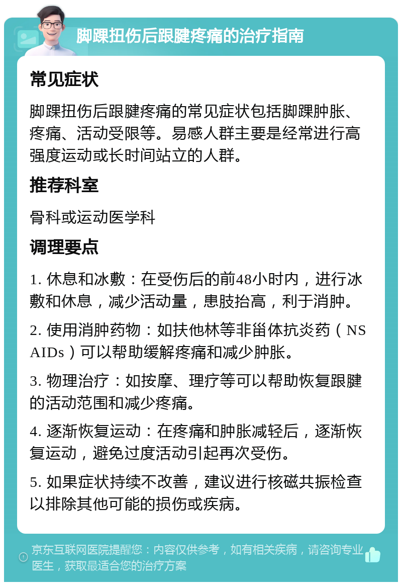 脚踝扭伤后跟腱疼痛的治疗指南 常见症状 脚踝扭伤后跟腱疼痛的常见症状包括脚踝肿胀、疼痛、活动受限等。易感人群主要是经常进行高强度运动或长时间站立的人群。 推荐科室 骨科或运动医学科 调理要点 1. 休息和冰敷：在受伤后的前48小时内，进行冰敷和休息，减少活动量，患肢抬高，利于消肿。 2. 使用消肿药物：如扶他林等非甾体抗炎药（NSAIDs）可以帮助缓解疼痛和减少肿胀。 3. 物理治疗：如按摩、理疗等可以帮助恢复跟腱的活动范围和减少疼痛。 4. 逐渐恢复运动：在疼痛和肿胀减轻后，逐渐恢复运动，避免过度活动引起再次受伤。 5. 如果症状持续不改善，建议进行核磁共振检查以排除其他可能的损伤或疾病。