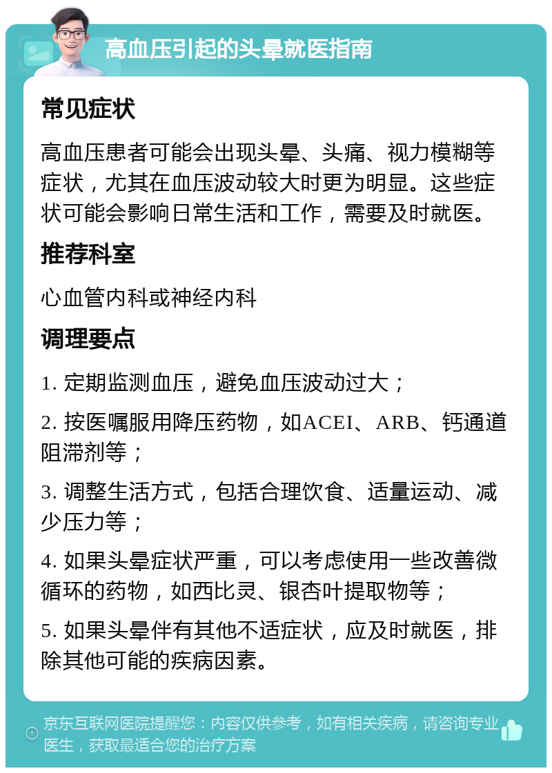 高血压引起的头晕就医指南 常见症状 高血压患者可能会出现头晕、头痛、视力模糊等症状，尤其在血压波动较大时更为明显。这些症状可能会影响日常生活和工作，需要及时就医。 推荐科室 心血管内科或神经内科 调理要点 1. 定期监测血压，避免血压波动过大； 2. 按医嘱服用降压药物，如ACEI、ARB、钙通道阻滞剂等； 3. 调整生活方式，包括合理饮食、适量运动、减少压力等； 4. 如果头晕症状严重，可以考虑使用一些改善微循环的药物，如西比灵、银杏叶提取物等； 5. 如果头晕伴有其他不适症状，应及时就医，排除其他可能的疾病因素。