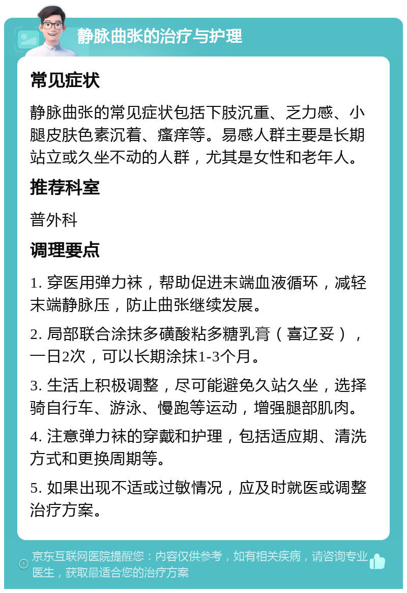 静脉曲张的治疗与护理 常见症状 静脉曲张的常见症状包括下肢沉重、乏力感、小腿皮肤色素沉着、瘙痒等。易感人群主要是长期站立或久坐不动的人群，尤其是女性和老年人。 推荐科室 普外科 调理要点 1. 穿医用弹力袜，帮助促进末端血液循环，减轻末端静脉压，防止曲张继续发展。 2. 局部联合涂抹多磺酸粘多糖乳膏（喜辽妥），一日2次，可以长期涂抹1-3个月。 3. 生活上积极调整，尽可能避免久站久坐，选择骑自行车、游泳、慢跑等运动，增强腿部肌肉。 4. 注意弹力袜的穿戴和护理，包括适应期、清洗方式和更换周期等。 5. 如果出现不适或过敏情况，应及时就医或调整治疗方案。