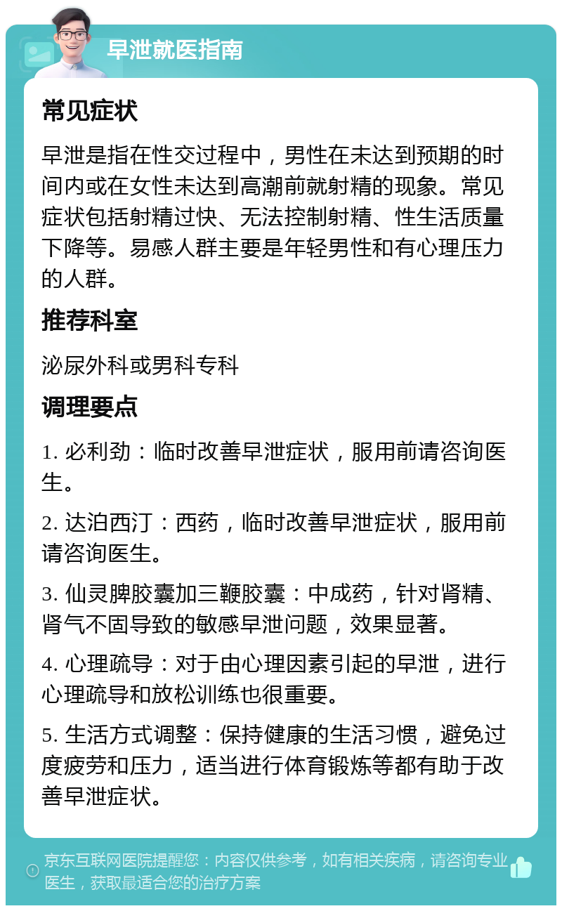 早泄就医指南 常见症状 早泄是指在性交过程中，男性在未达到预期的时间内或在女性未达到高潮前就射精的现象。常见症状包括射精过快、无法控制射精、性生活质量下降等。易感人群主要是年轻男性和有心理压力的人群。 推荐科室 泌尿外科或男科专科 调理要点 1. 必利劲：临时改善早泄症状，服用前请咨询医生。 2. 达泊西汀：西药，临时改善早泄症状，服用前请咨询医生。 3. 仙灵脾胶囊加三鞭胶囊：中成药，针对肾精、肾气不固导致的敏感早泄问题，效果显著。 4. 心理疏导：对于由心理因素引起的早泄，进行心理疏导和放松训练也很重要。 5. 生活方式调整：保持健康的生活习惯，避免过度疲劳和压力，适当进行体育锻炼等都有助于改善早泄症状。