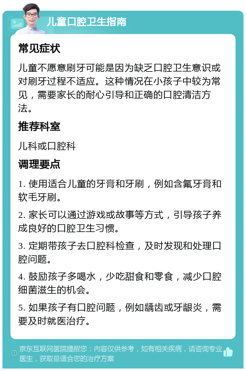 儿童口腔卫生指南 常见症状 儿童不愿意刷牙可能是因为缺乏口腔卫生意识或对刷牙过程不适应。这种情况在小孩子中较为常见，需要家长的耐心引导和正确的口腔清洁方法。 推荐科室 儿科或口腔科 调理要点 1. 使用适合儿童的牙膏和牙刷，例如含氟牙膏和软毛牙刷。 2. 家长可以通过游戏或故事等方式，引导孩子养成良好的口腔卫生习惯。 3. 定期带孩子去口腔科检查，及时发现和处理口腔问题。 4. 鼓励孩子多喝水，少吃甜食和零食，减少口腔细菌滋生的机会。 5. 如果孩子有口腔问题，例如龋齿或牙龈炎，需要及时就医治疗。