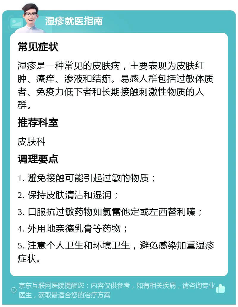 湿疹就医指南 常见症状 湿疹是一种常见的皮肤病，主要表现为皮肤红肿、瘙痒、渗液和结痂。易感人群包括过敏体质者、免疫力低下者和长期接触刺激性物质的人群。 推荐科室 皮肤科 调理要点 1. 避免接触可能引起过敏的物质； 2. 保持皮肤清洁和湿润； 3. 口服抗过敏药物如氯雷他定或左西替利嗪； 4. 外用地奈德乳膏等药物； 5. 注意个人卫生和环境卫生，避免感染加重湿疹症状。