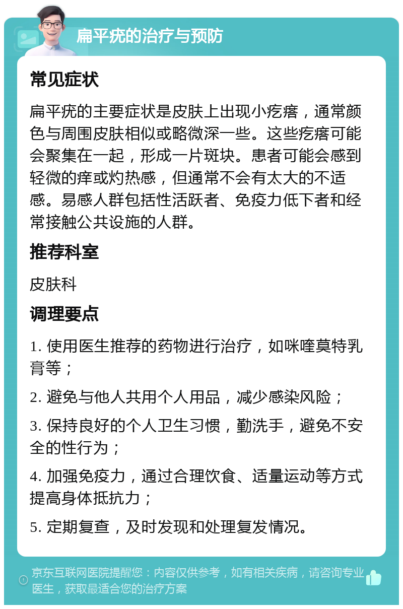 扁平疣的治疗与预防 常见症状 扁平疣的主要症状是皮肤上出现小疙瘩，通常颜色与周围皮肤相似或略微深一些。这些疙瘩可能会聚集在一起，形成一片斑块。患者可能会感到轻微的痒或灼热感，但通常不会有太大的不适感。易感人群包括性活跃者、免疫力低下者和经常接触公共设施的人群。 推荐科室 皮肤科 调理要点 1. 使用医生推荐的药物进行治疗，如咪喹莫特乳膏等； 2. 避免与他人共用个人用品，减少感染风险； 3. 保持良好的个人卫生习惯，勤洗手，避免不安全的性行为； 4. 加强免疫力，通过合理饮食、适量运动等方式提高身体抵抗力； 5. 定期复查，及时发现和处理复发情况。