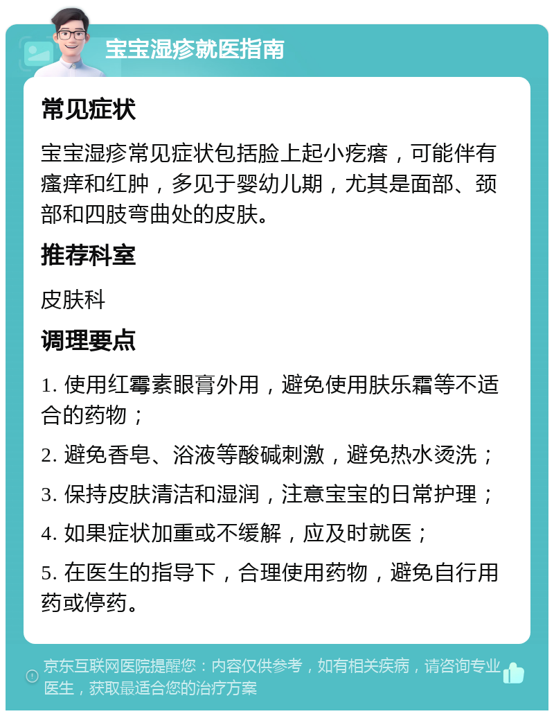 宝宝湿疹就医指南 常见症状 宝宝湿疹常见症状包括脸上起小疙瘩，可能伴有瘙痒和红肿，多见于婴幼儿期，尤其是面部、颈部和四肢弯曲处的皮肤。 推荐科室 皮肤科 调理要点 1. 使用红霉素眼膏外用，避免使用肤乐霜等不适合的药物； 2. 避免香皂、浴液等酸碱刺激，避免热水烫洗； 3. 保持皮肤清洁和湿润，注意宝宝的日常护理； 4. 如果症状加重或不缓解，应及时就医； 5. 在医生的指导下，合理使用药物，避免自行用药或停药。