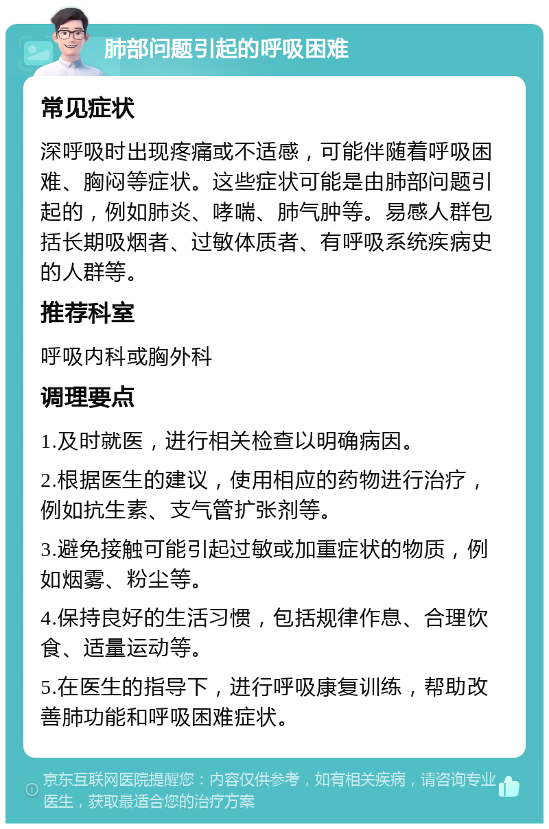 肺部问题引起的呼吸困难 常见症状 深呼吸时出现疼痛或不适感，可能伴随着呼吸困难、胸闷等症状。这些症状可能是由肺部问题引起的，例如肺炎、哮喘、肺气肿等。易感人群包括长期吸烟者、过敏体质者、有呼吸系统疾病史的人群等。 推荐科室 呼吸内科或胸外科 调理要点 1.及时就医，进行相关检查以明确病因。 2.根据医生的建议，使用相应的药物进行治疗，例如抗生素、支气管扩张剂等。 3.避免接触可能引起过敏或加重症状的物质，例如烟雾、粉尘等。 4.保持良好的生活习惯，包括规律作息、合理饮食、适量运动等。 5.在医生的指导下，进行呼吸康复训练，帮助改善肺功能和呼吸困难症状。