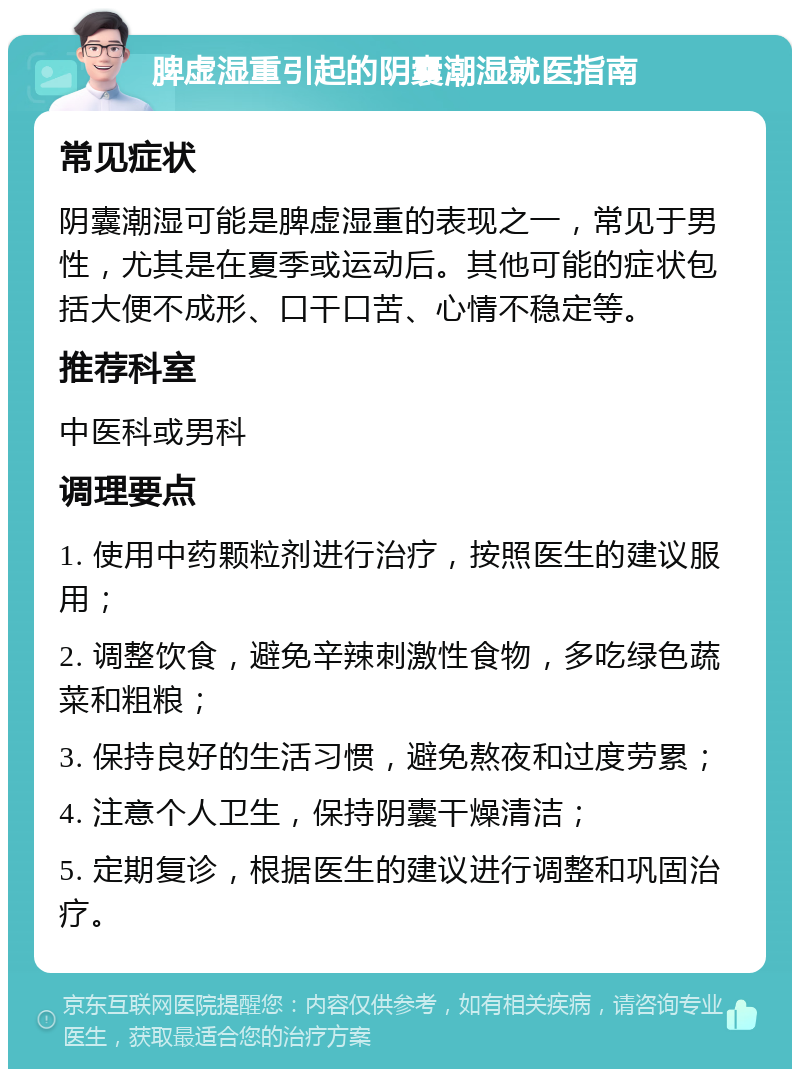 脾虚湿重引起的阴囊潮湿就医指南 常见症状 阴囊潮湿可能是脾虚湿重的表现之一，常见于男性，尤其是在夏季或运动后。其他可能的症状包括大便不成形、口干口苦、心情不稳定等。 推荐科室 中医科或男科 调理要点 1. 使用中药颗粒剂进行治疗，按照医生的建议服用； 2. 调整饮食，避免辛辣刺激性食物，多吃绿色蔬菜和粗粮； 3. 保持良好的生活习惯，避免熬夜和过度劳累； 4. 注意个人卫生，保持阴囊干燥清洁； 5. 定期复诊，根据医生的建议进行调整和巩固治疗。