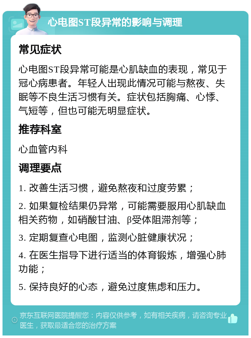 心电图ST段异常的影响与调理 常见症状 心电图ST段异常可能是心肌缺血的表现，常见于冠心病患者。年轻人出现此情况可能与熬夜、失眠等不良生活习惯有关。症状包括胸痛、心悸、气短等，但也可能无明显症状。 推荐科室 心血管内科 调理要点 1. 改善生活习惯，避免熬夜和过度劳累； 2. 如果复检结果仍异常，可能需要服用心肌缺血相关药物，如硝酸甘油、β受体阻滞剂等； 3. 定期复查心电图，监测心脏健康状况； 4. 在医生指导下进行适当的体育锻炼，增强心肺功能； 5. 保持良好的心态，避免过度焦虑和压力。