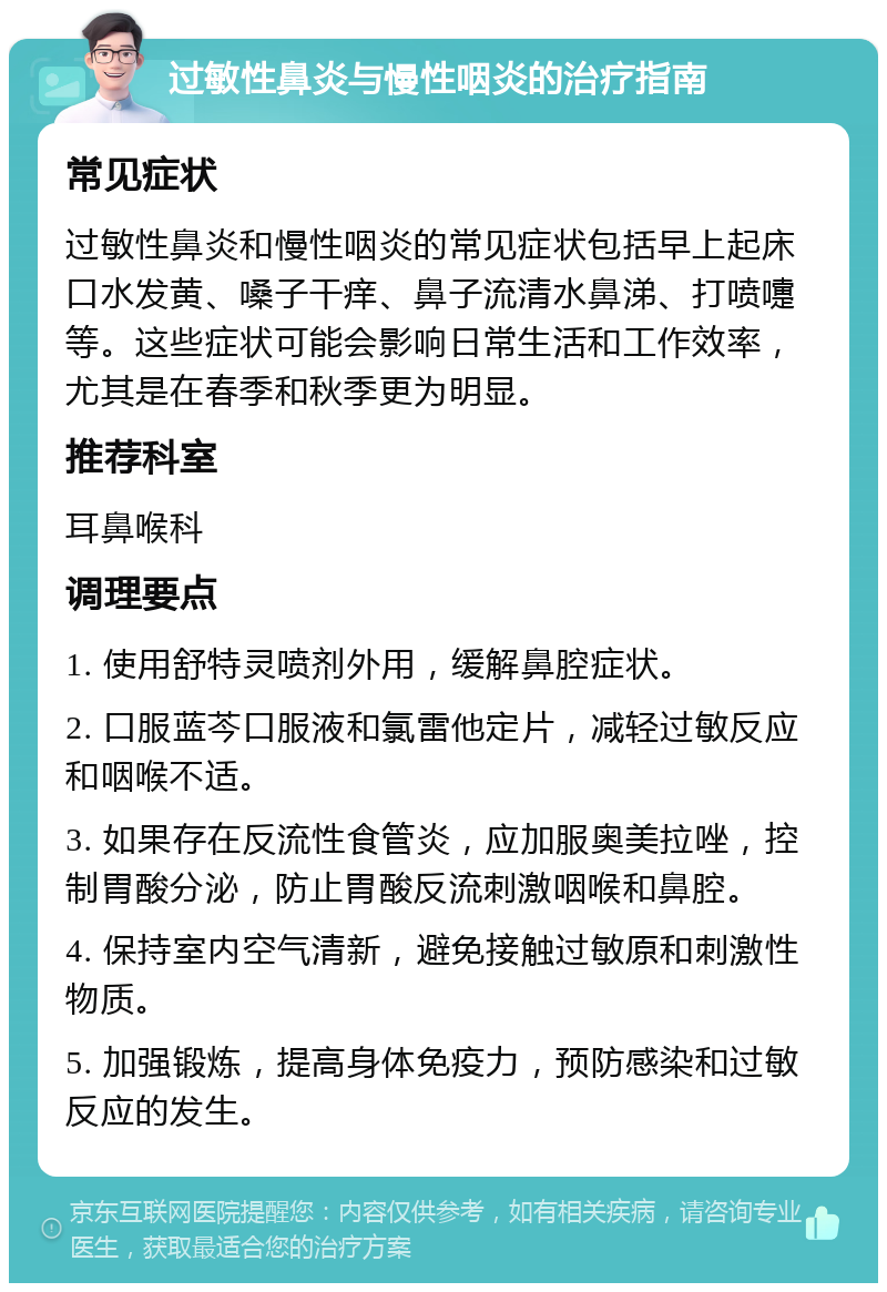 过敏性鼻炎与慢性咽炎的治疗指南 常见症状 过敏性鼻炎和慢性咽炎的常见症状包括早上起床口水发黄、嗓子干痒、鼻子流清水鼻涕、打喷嚏等。这些症状可能会影响日常生活和工作效率，尤其是在春季和秋季更为明显。 推荐科室 耳鼻喉科 调理要点 1. 使用舒特灵喷剂外用，缓解鼻腔症状。 2. 口服蓝芩口服液和氯雷他定片，减轻过敏反应和咽喉不适。 3. 如果存在反流性食管炎，应加服奥美拉唑，控制胃酸分泌，防止胃酸反流刺激咽喉和鼻腔。 4. 保持室内空气清新，避免接触过敏原和刺激性物质。 5. 加强锻炼，提高身体免疫力，预防感染和过敏反应的发生。