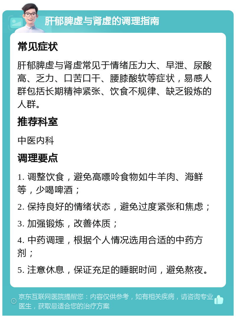 肝郁脾虚与肾虚的调理指南 常见症状 肝郁脾虚与肾虚常见于情绪压力大、早泄、尿酸高、乏力、口苦口干、腰膝酸软等症状，易感人群包括长期精神紧张、饮食不规律、缺乏锻炼的人群。 推荐科室 中医内科 调理要点 1. 调整饮食，避免高嘌呤食物如牛羊肉、海鲜等，少喝啤酒； 2. 保持良好的情绪状态，避免过度紧张和焦虑； 3. 加强锻炼，改善体质； 4. 中药调理，根据个人情况选用合适的中药方剂； 5. 注意休息，保证充足的睡眠时间，避免熬夜。