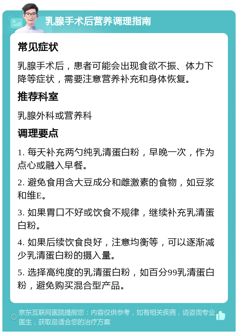 乳腺手术后营养调理指南 常见症状 乳腺手术后，患者可能会出现食欲不振、体力下降等症状，需要注意营养补充和身体恢复。 推荐科室 乳腺外科或营养科 调理要点 1. 每天补充两勺纯乳清蛋白粉，早晚一次，作为点心或融入早餐。 2. 避免食用含大豆成分和雌激素的食物，如豆浆和维E。 3. 如果胃口不好或饮食不规律，继续补充乳清蛋白粉。 4. 如果后续饮食良好，注意均衡等，可以逐渐减少乳清蛋白粉的摄入量。 5. 选择高纯度的乳清蛋白粉，如百分99乳清蛋白粉，避免购买混合型产品。