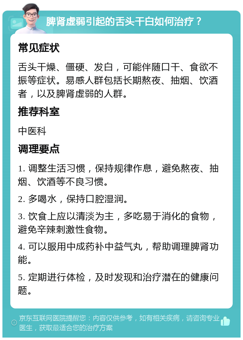 脾肾虚弱引起的舌头干白如何治疗？ 常见症状 舌头干燥、僵硬、发白，可能伴随口干、食欲不振等症状。易感人群包括长期熬夜、抽烟、饮酒者，以及脾肾虚弱的人群。 推荐科室 中医科 调理要点 1. 调整生活习惯，保持规律作息，避免熬夜、抽烟、饮酒等不良习惯。 2. 多喝水，保持口腔湿润。 3. 饮食上应以清淡为主，多吃易于消化的食物，避免辛辣刺激性食物。 4. 可以服用中成药补中益气丸，帮助调理脾肾功能。 5. 定期进行体检，及时发现和治疗潜在的健康问题。