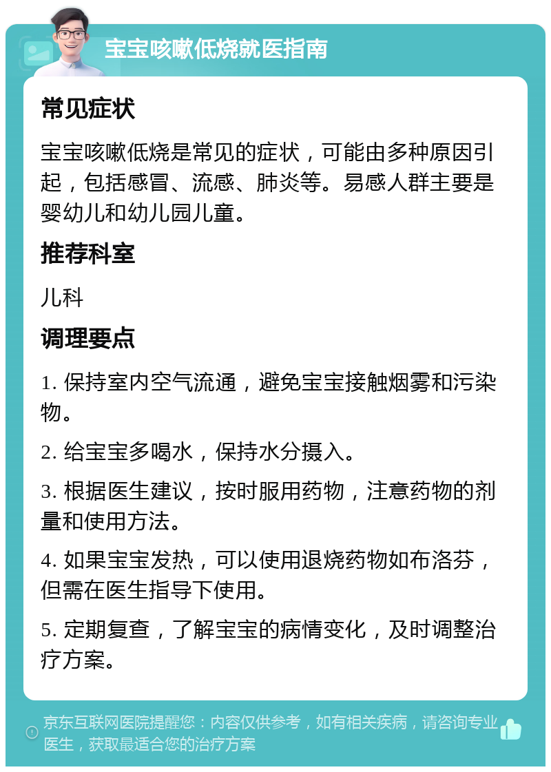 宝宝咳嗽低烧就医指南 常见症状 宝宝咳嗽低烧是常见的症状，可能由多种原因引起，包括感冒、流感、肺炎等。易感人群主要是婴幼儿和幼儿园儿童。 推荐科室 儿科 调理要点 1. 保持室内空气流通，避免宝宝接触烟雾和污染物。 2. 给宝宝多喝水，保持水分摄入。 3. 根据医生建议，按时服用药物，注意药物的剂量和使用方法。 4. 如果宝宝发热，可以使用退烧药物如布洛芬，但需在医生指导下使用。 5. 定期复查，了解宝宝的病情变化，及时调整治疗方案。