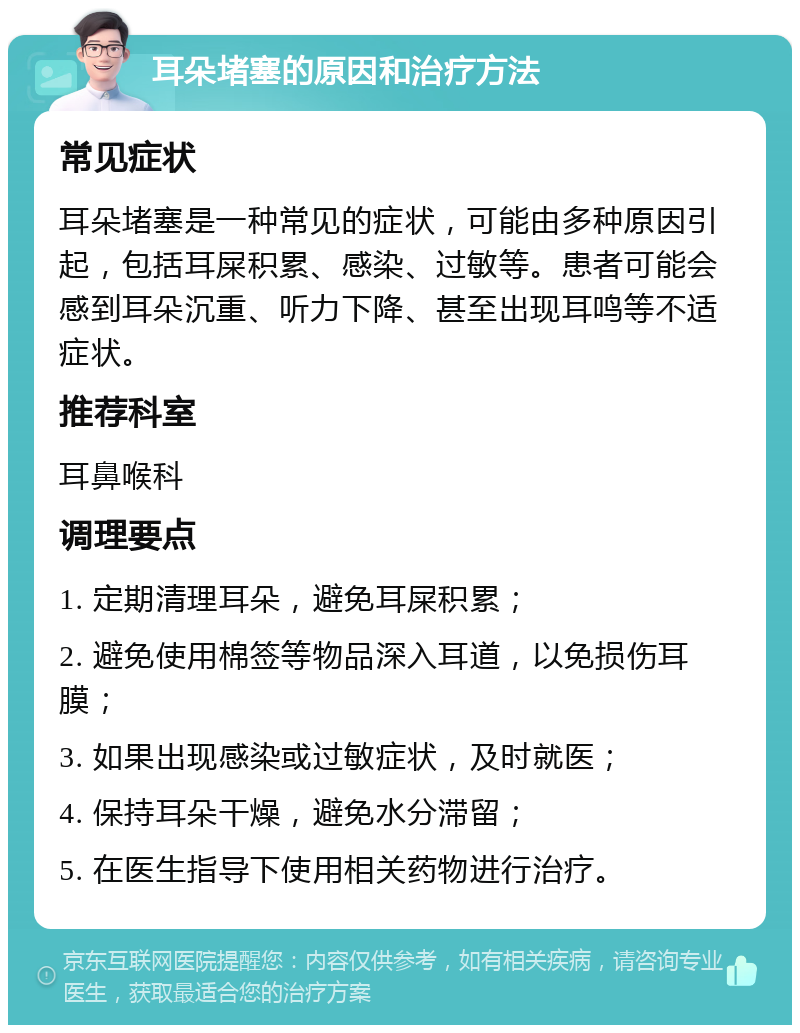 耳朵堵塞的原因和治疗方法 常见症状 耳朵堵塞是一种常见的症状，可能由多种原因引起，包括耳屎积累、感染、过敏等。患者可能会感到耳朵沉重、听力下降、甚至出现耳鸣等不适症状。 推荐科室 耳鼻喉科 调理要点 1. 定期清理耳朵，避免耳屎积累； 2. 避免使用棉签等物品深入耳道，以免损伤耳膜； 3. 如果出现感染或过敏症状，及时就医； 4. 保持耳朵干燥，避免水分滞留； 5. 在医生指导下使用相关药物进行治疗。