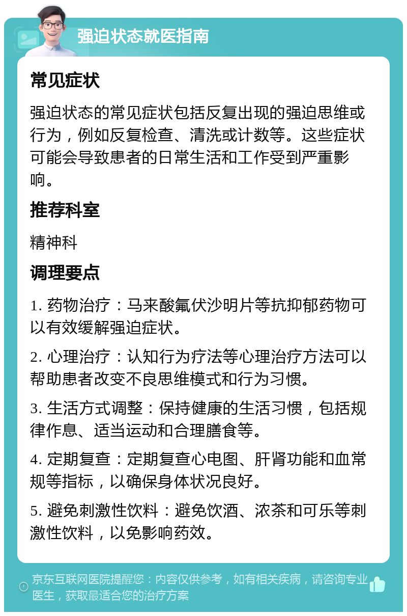 强迫状态就医指南 常见症状 强迫状态的常见症状包括反复出现的强迫思维或行为，例如反复检查、清洗或计数等。这些症状可能会导致患者的日常生活和工作受到严重影响。 推荐科室 精神科 调理要点 1. 药物治疗：马来酸氟伏沙明片等抗抑郁药物可以有效缓解强迫症状。 2. 心理治疗：认知行为疗法等心理治疗方法可以帮助患者改变不良思维模式和行为习惯。 3. 生活方式调整：保持健康的生活习惯，包括规律作息、适当运动和合理膳食等。 4. 定期复查：定期复查心电图、肝肾功能和血常规等指标，以确保身体状况良好。 5. 避免刺激性饮料：避免饮酒、浓茶和可乐等刺激性饮料，以免影响药效。