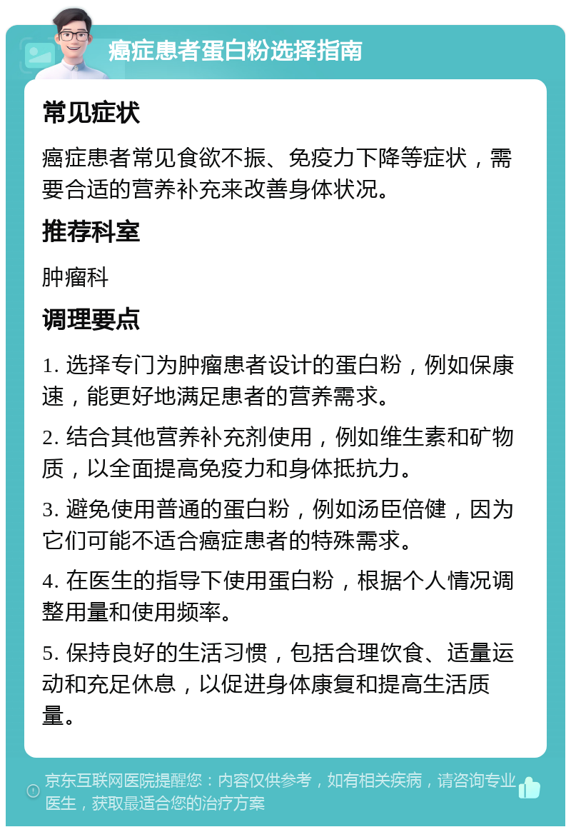 癌症患者蛋白粉选择指南 常见症状 癌症患者常见食欲不振、免疫力下降等症状，需要合适的营养补充来改善身体状况。 推荐科室 肿瘤科 调理要点 1. 选择专门为肿瘤患者设计的蛋白粉，例如保康速，能更好地满足患者的营养需求。 2. 结合其他营养补充剂使用，例如维生素和矿物质，以全面提高免疫力和身体抵抗力。 3. 避免使用普通的蛋白粉，例如汤臣倍健，因为它们可能不适合癌症患者的特殊需求。 4. 在医生的指导下使用蛋白粉，根据个人情况调整用量和使用频率。 5. 保持良好的生活习惯，包括合理饮食、适量运动和充足休息，以促进身体康复和提高生活质量。