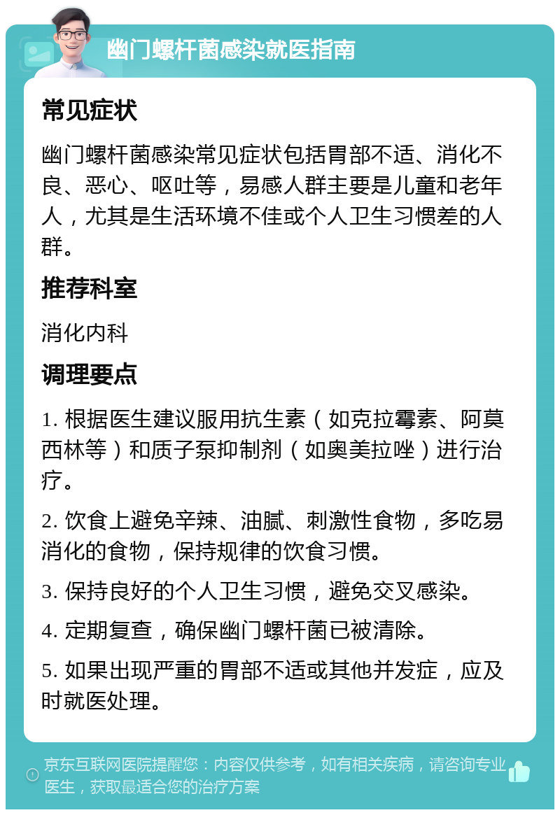 幽门螺杆菌感染就医指南 常见症状 幽门螺杆菌感染常见症状包括胃部不适、消化不良、恶心、呕吐等，易感人群主要是儿童和老年人，尤其是生活环境不佳或个人卫生习惯差的人群。 推荐科室 消化内科 调理要点 1. 根据医生建议服用抗生素（如克拉霉素、阿莫西林等）和质子泵抑制剂（如奥美拉唑）进行治疗。 2. 饮食上避免辛辣、油腻、刺激性食物，多吃易消化的食物，保持规律的饮食习惯。 3. 保持良好的个人卫生习惯，避免交叉感染。 4. 定期复查，确保幽门螺杆菌已被清除。 5. 如果出现严重的胃部不适或其他并发症，应及时就医处理。