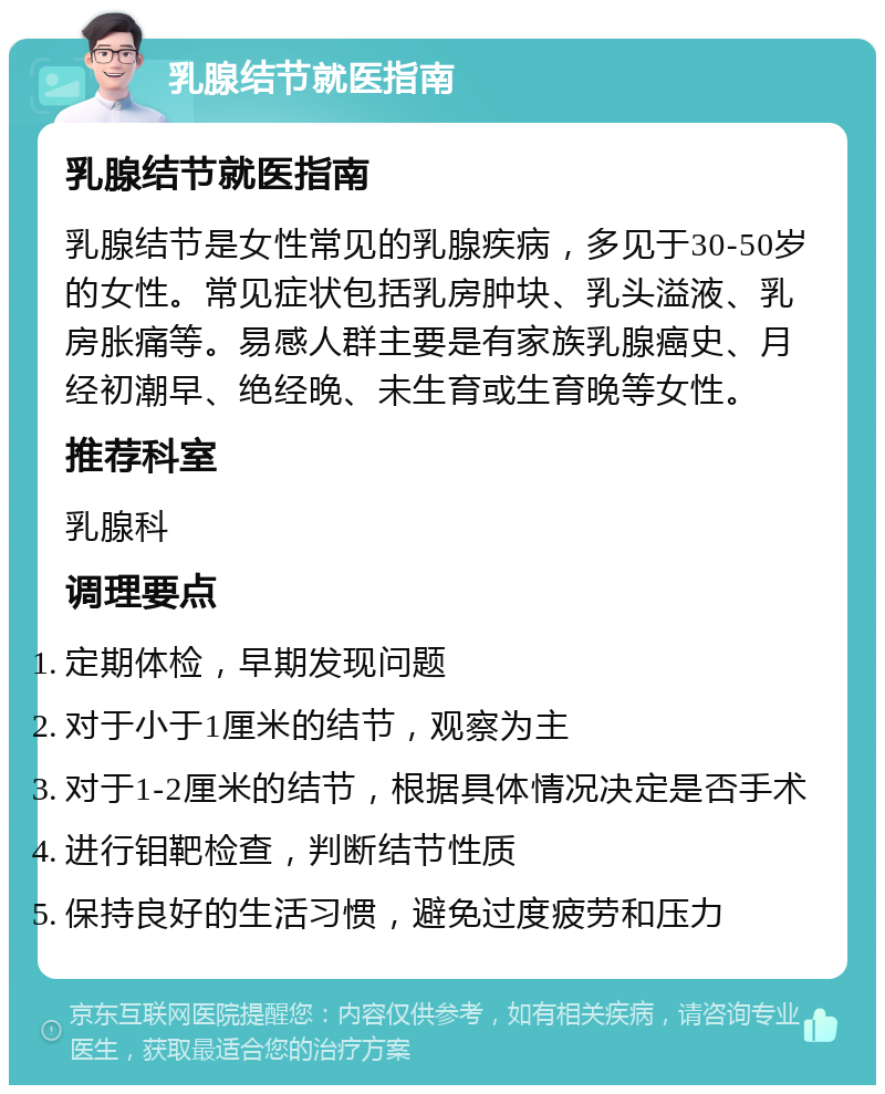 乳腺结节就医指南 乳腺结节就医指南 乳腺结节是女性常见的乳腺疾病，多见于30-50岁的女性。常见症状包括乳房肿块、乳头溢液、乳房胀痛等。易感人群主要是有家族乳腺癌史、月经初潮早、绝经晚、未生育或生育晚等女性。 推荐科室 乳腺科 调理要点 定期体检，早期发现问题 对于小于1厘米的结节，观察为主 对于1-2厘米的结节，根据具体情况决定是否手术 进行钼靶检查，判断结节性质 保持良好的生活习惯，避免过度疲劳和压力