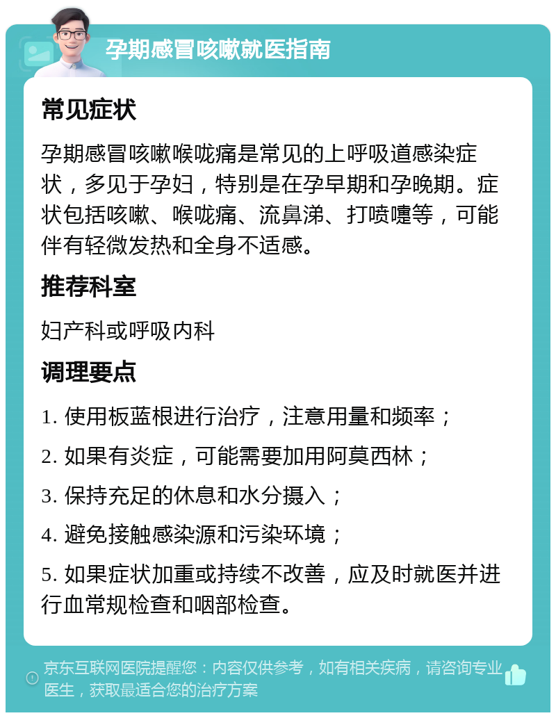 孕期感冒咳嗽就医指南 常见症状 孕期感冒咳嗽喉咙痛是常见的上呼吸道感染症状，多见于孕妇，特别是在孕早期和孕晚期。症状包括咳嗽、喉咙痛、流鼻涕、打喷嚏等，可能伴有轻微发热和全身不适感。 推荐科室 妇产科或呼吸内科 调理要点 1. 使用板蓝根进行治疗，注意用量和频率； 2. 如果有炎症，可能需要加用阿莫西林； 3. 保持充足的休息和水分摄入； 4. 避免接触感染源和污染环境； 5. 如果症状加重或持续不改善，应及时就医并进行血常规检查和咽部检查。