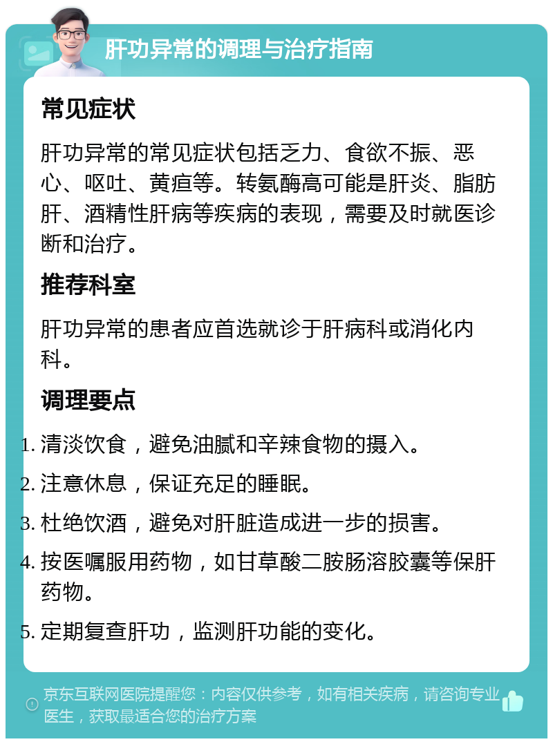 肝功异常的调理与治疗指南 常见症状 肝功异常的常见症状包括乏力、食欲不振、恶心、呕吐、黄疸等。转氨酶高可能是肝炎、脂肪肝、酒精性肝病等疾病的表现，需要及时就医诊断和治疗。 推荐科室 肝功异常的患者应首选就诊于肝病科或消化内科。 调理要点 清淡饮食，避免油腻和辛辣食物的摄入。 注意休息，保证充足的睡眠。 杜绝饮酒，避免对肝脏造成进一步的损害。 按医嘱服用药物，如甘草酸二胺肠溶胶囊等保肝药物。 定期复查肝功，监测肝功能的变化。