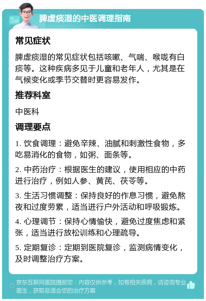 脾虚痰湿的中医调理指南 常见症状 脾虚痰湿的常见症状包括咳嗽、气喘、喉咙有白痰等。这种疾病多见于儿童和老年人，尤其是在气候变化或季节交替时更容易发作。 推荐科室 中医科 调理要点 1. 饮食调理：避免辛辣、油腻和刺激性食物，多吃易消化的食物，如粥、面条等。 2. 中药治疗：根据医生的建议，使用相应的中药进行治疗，例如人参、黄芪、茯苓等。 3. 生活习惯调整：保持良好的作息习惯，避免熬夜和过度劳累，适当进行户外活动和呼吸锻炼。 4. 心理调节：保持心情愉快，避免过度焦虑和紧张，适当进行放松训练和心理疏导。 5. 定期复诊：定期到医院复诊，监测病情变化，及时调整治疗方案。