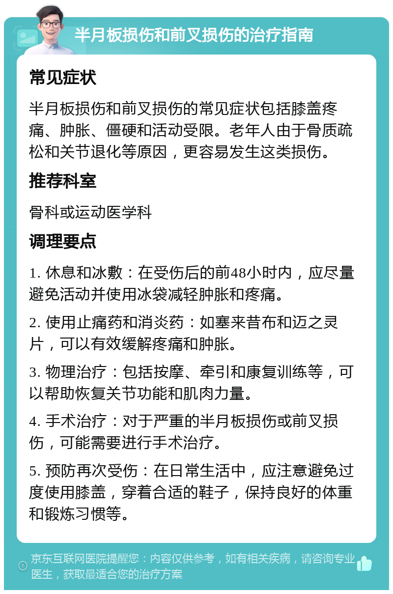 半月板损伤和前叉损伤的治疗指南 常见症状 半月板损伤和前叉损伤的常见症状包括膝盖疼痛、肿胀、僵硬和活动受限。老年人由于骨质疏松和关节退化等原因，更容易发生这类损伤。 推荐科室 骨科或运动医学科 调理要点 1. 休息和冰敷：在受伤后的前48小时内，应尽量避免活动并使用冰袋减轻肿胀和疼痛。 2. 使用止痛药和消炎药：如塞来昔布和迈之灵片，可以有效缓解疼痛和肿胀。 3. 物理治疗：包括按摩、牵引和康复训练等，可以帮助恢复关节功能和肌肉力量。 4. 手术治疗：对于严重的半月板损伤或前叉损伤，可能需要进行手术治疗。 5. 预防再次受伤：在日常生活中，应注意避免过度使用膝盖，穿着合适的鞋子，保持良好的体重和锻炼习惯等。