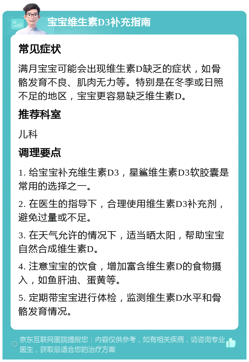 宝宝维生素D3补充指南 常见症状 满月宝宝可能会出现维生素D缺乏的症状，如骨骼发育不良、肌肉无力等。特别是在冬季或日照不足的地区，宝宝更容易缺乏维生素D。 推荐科室 儿科 调理要点 1. 给宝宝补充维生素D3，星鲨维生素D3软胶囊是常用的选择之一。 2. 在医生的指导下，合理使用维生素D3补充剂，避免过量或不足。 3. 在天气允许的情况下，适当晒太阳，帮助宝宝自然合成维生素D。 4. 注意宝宝的饮食，增加富含维生素D的食物摄入，如鱼肝油、蛋黄等。 5. 定期带宝宝进行体检，监测维生素D水平和骨骼发育情况。