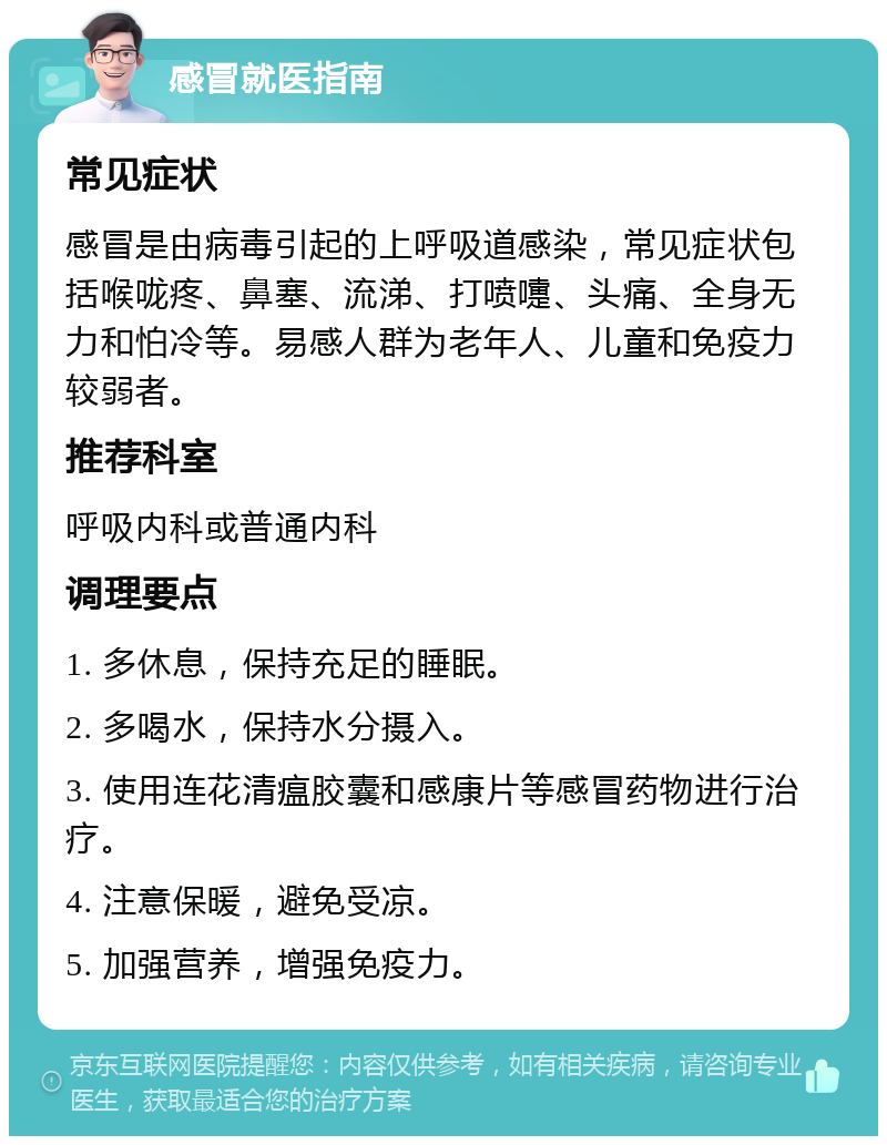 感冒就医指南 常见症状 感冒是由病毒引起的上呼吸道感染，常见症状包括喉咙疼、鼻塞、流涕、打喷嚏、头痛、全身无力和怕冷等。易感人群为老年人、儿童和免疫力较弱者。 推荐科室 呼吸内科或普通内科 调理要点 1. 多休息，保持充足的睡眠。 2. 多喝水，保持水分摄入。 3. 使用连花清瘟胶囊和感康片等感冒药物进行治疗。 4. 注意保暖，避免受凉。 5. 加强营养，增强免疫力。