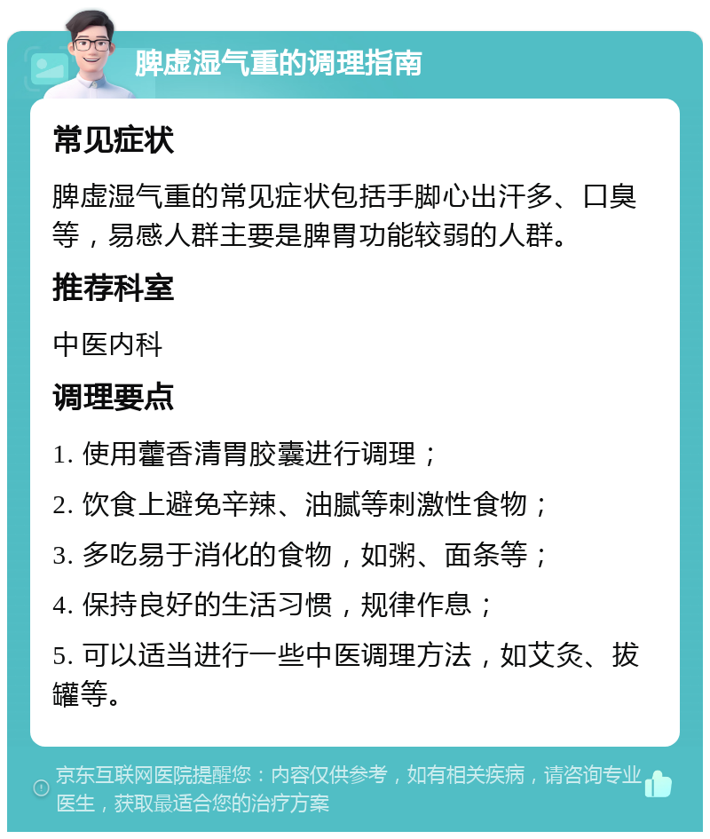 脾虚湿气重的调理指南 常见症状 脾虚湿气重的常见症状包括手脚心出汗多、口臭等，易感人群主要是脾胃功能较弱的人群。 推荐科室 中医内科 调理要点 1. 使用藿香清胃胶囊进行调理； 2. 饮食上避免辛辣、油腻等刺激性食物； 3. 多吃易于消化的食物，如粥、面条等； 4. 保持良好的生活习惯，规律作息； 5. 可以适当进行一些中医调理方法，如艾灸、拔罐等。