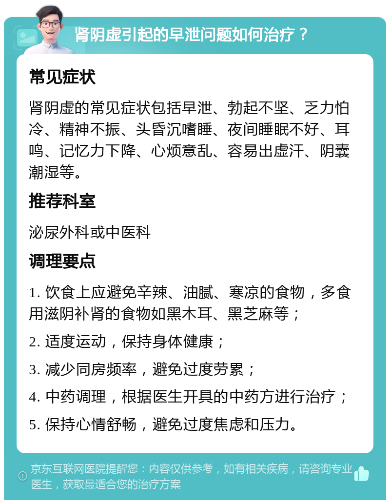 肾阴虚引起的早泄问题如何治疗？ 常见症状 肾阴虚的常见症状包括早泄、勃起不坚、乏力怕冷、精神不振、头昏沉嗜睡、夜间睡眠不好、耳鸣、记忆力下降、心烦意乱、容易出虚汗、阴囊潮湿等。 推荐科室 泌尿外科或中医科 调理要点 1. 饮食上应避免辛辣、油腻、寒凉的食物，多食用滋阴补肾的食物如黑木耳、黑芝麻等； 2. 适度运动，保持身体健康； 3. 减少同房频率，避免过度劳累； 4. 中药调理，根据医生开具的中药方进行治疗； 5. 保持心情舒畅，避免过度焦虑和压力。