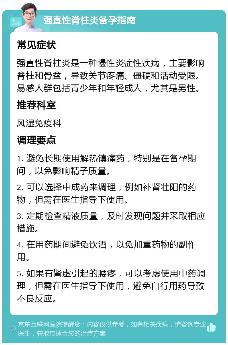 强直性脊柱炎备孕指南 常见症状 强直性脊柱炎是一种慢性炎症性疾病，主要影响脊柱和骨盆，导致关节疼痛、僵硬和活动受限。易感人群包括青少年和年轻成人，尤其是男性。 推荐科室 风湿免疫科 调理要点 1. 避免长期使用解热镇痛药，特别是在备孕期间，以免影响精子质量。 2. 可以选择中成药来调理，例如补肾壮阳的药物，但需在医生指导下使用。 3. 定期检查精液质量，及时发现问题并采取相应措施。 4. 在用药期间避免饮酒，以免加重药物的副作用。 5. 如果有肾虚引起的腰疼，可以考虑使用中药调理，但需在医生指导下使用，避免自行用药导致不良反应。