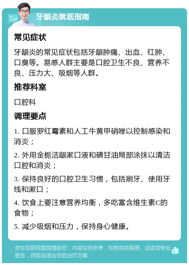 牙龈炎就医指南 常见症状 牙龈炎的常见症状包括牙龈肿痛、出血、红肿、口臭等。易感人群主要是口腔卫生不良、营养不良、压力大、吸烟等人群。 推荐科室 口腔科 调理要点 1. 口服罗红霉素和人工牛黄甲硝唑以控制感染和消炎； 2. 外用金栀洁龈漱口液和碘甘油局部涂抹以清洁口腔和消炎； 3. 保持良好的口腔卫生习惯，包括刷牙、使用牙线和漱口； 4. 饮食上要注意营养均衡，多吃富含维生素C的食物； 5. 减少吸烟和压力，保持身心健康。