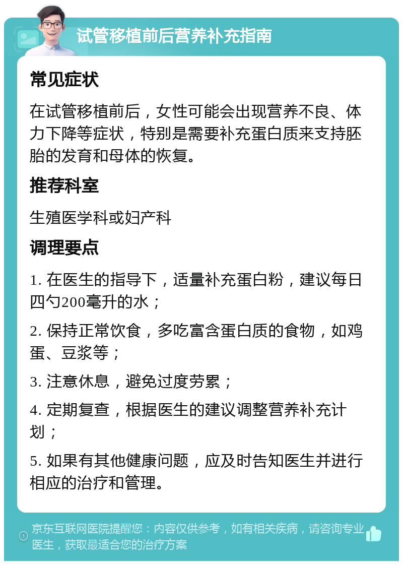 试管移植前后营养补充指南 常见症状 在试管移植前后，女性可能会出现营养不良、体力下降等症状，特别是需要补充蛋白质来支持胚胎的发育和母体的恢复。 推荐科室 生殖医学科或妇产科 调理要点 1. 在医生的指导下，适量补充蛋白粉，建议每日四勺200毫升的水； 2. 保持正常饮食，多吃富含蛋白质的食物，如鸡蛋、豆浆等； 3. 注意休息，避免过度劳累； 4. 定期复查，根据医生的建议调整营养补充计划； 5. 如果有其他健康问题，应及时告知医生并进行相应的治疗和管理。