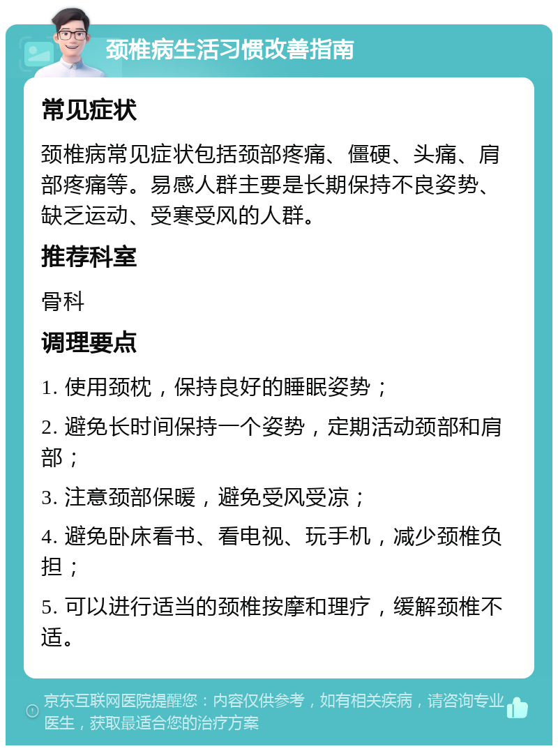 颈椎病生活习惯改善指南 常见症状 颈椎病常见症状包括颈部疼痛、僵硬、头痛、肩部疼痛等。易感人群主要是长期保持不良姿势、缺乏运动、受寒受风的人群。 推荐科室 骨科 调理要点 1. 使用颈枕，保持良好的睡眠姿势； 2. 避免长时间保持一个姿势，定期活动颈部和肩部； 3. 注意颈部保暖，避免受风受凉； 4. 避免卧床看书、看电视、玩手机，减少颈椎负担； 5. 可以进行适当的颈椎按摩和理疗，缓解颈椎不适。