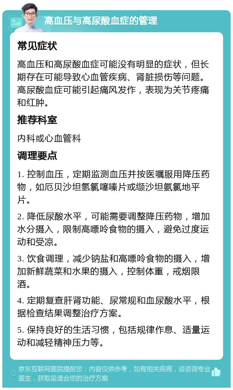 高血压与高尿酸血症的管理 常见症状 高血压和高尿酸血症可能没有明显的症状，但长期存在可能导致心血管疾病、肾脏损伤等问题。高尿酸血症可能引起痛风发作，表现为关节疼痛和红肿。 推荐科室 内科或心血管科 调理要点 1. 控制血压，定期监测血压并按医嘱服用降压药物，如厄贝沙坦氢氯噻嗪片或缬沙坦氨氯地平片。 2. 降低尿酸水平，可能需要调整降压药物，增加水分摄入，限制高嘌呤食物的摄入，避免过度运动和受凉。 3. 饮食调理，减少钠盐和高嘌呤食物的摄入，增加新鲜蔬菜和水果的摄入，控制体重，戒烟限酒。 4. 定期复查肝肾功能、尿常规和血尿酸水平，根据检查结果调整治疗方案。 5. 保持良好的生活习惯，包括规律作息、适量运动和减轻精神压力等。