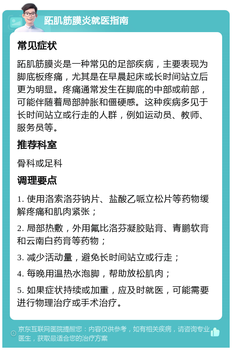 跖肌筋膜炎就医指南 常见症状 跖肌筋膜炎是一种常见的足部疾病，主要表现为脚底板疼痛，尤其是在早晨起床或长时间站立后更为明显。疼痛通常发生在脚底的中部或前部，可能伴随着局部肿胀和僵硬感。这种疾病多见于长时间站立或行走的人群，例如运动员、教师、服务员等。 推荐科室 骨科或足科 调理要点 1. 使用洛索洛芬钠片、盐酸乙哌立松片等药物缓解疼痛和肌肉紧张； 2. 局部热敷，外用氟比洛芬凝胶贴膏、青鹏软膏和云南白药膏等药物； 3. 减少活动量，避免长时间站立或行走； 4. 每晚用温热水泡脚，帮助放松肌肉； 5. 如果症状持续或加重，应及时就医，可能需要进行物理治疗或手术治疗。